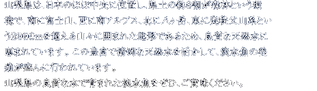 山梨県は、日本のほぼ中央に位置し、県土の約８割が森林という環 境で、南に富士山、西に南アルプス、北に八ヶ岳、東に奥秩父山系という２０００ｍを超える山々に囲まれた地形であるため、良質な天然水に恵まれています。 この豊富で清冽な天然水を活かして、淡水魚の養殖が盛んに行われています。
山梨県の良質な水で育まれた淡水魚をぜひ、ご賞味ください。